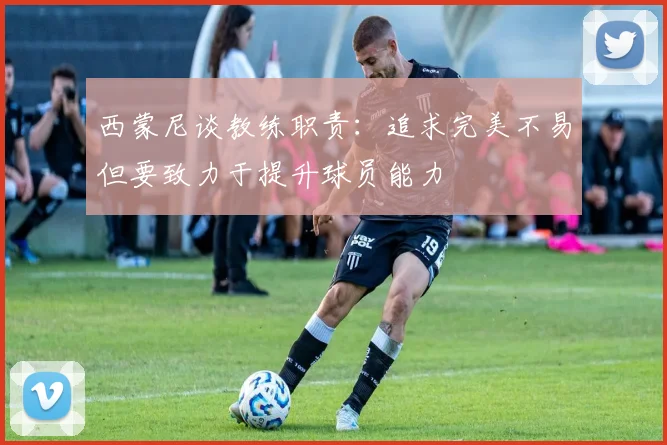西蒙尼谈教练职责：追求完美不易但要致力于提升球员能力