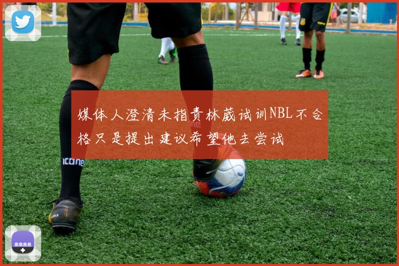 媒体人澄清未指责林葳试训NBL不合格只是提出建议希望他去尝试