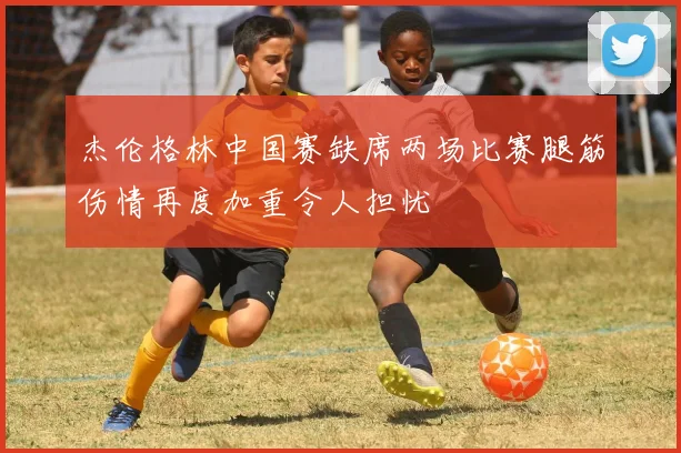 杰伦格林中国赛缺席两场比赛腿筋伤情再度加重令人担忧