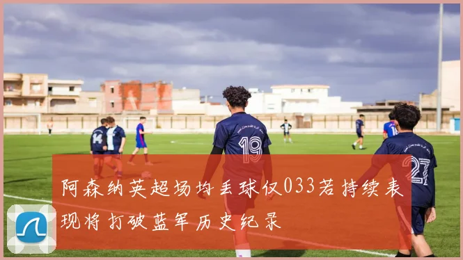阿森纳英超场均丢球仅033若持续表现将打破蓝军历史纪录