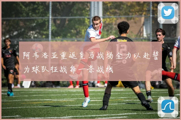 阿韦洛亚重返皇马战场全力以赴誓为球队征战每一条战线