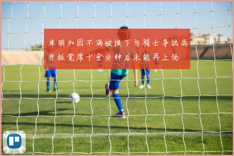 库明加因不满被换下与骑士争执离开板凳席十余分钟后未能再上场