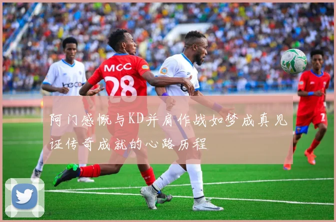 阿门感慨与KD并肩作战如梦成真见证传奇成就的心路历程