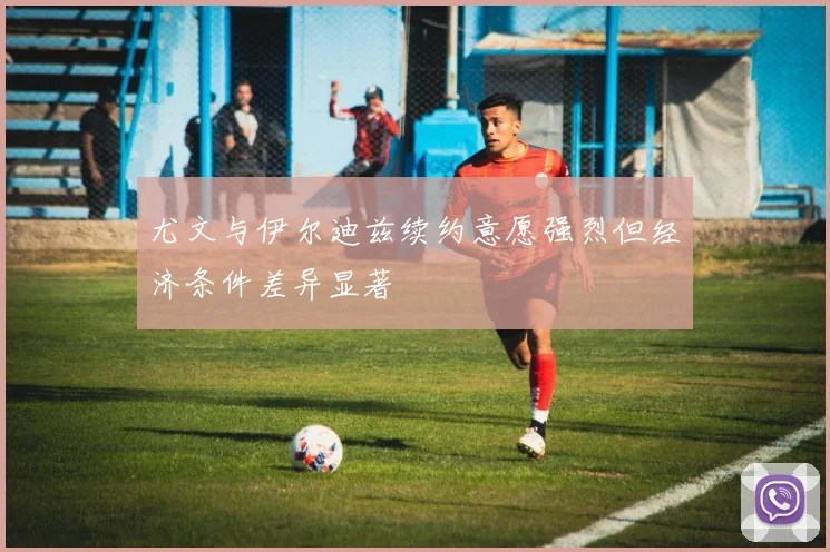 尤文与伊尔迪兹续约意愿强烈但经济条件差异显著