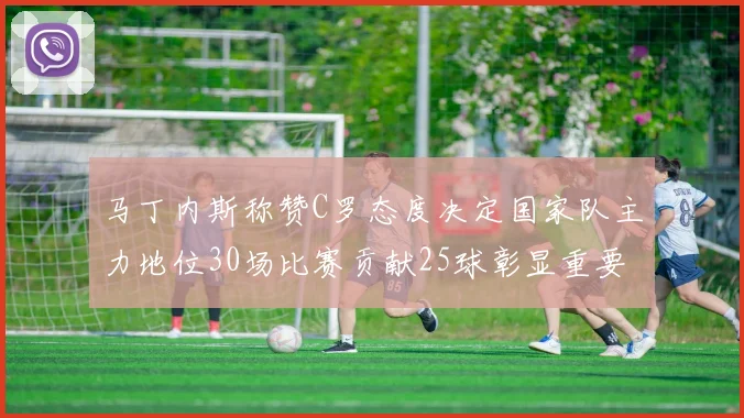 马丁内斯称赞C罗态度决定国家队主力地位30场比赛贡献25球彰显重要性