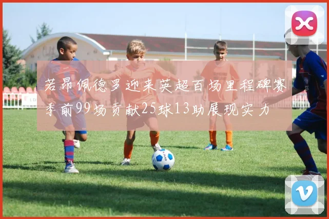 若昂佩德罗迎来英超百场里程碑赛季前99场贡献25球13助展现实力