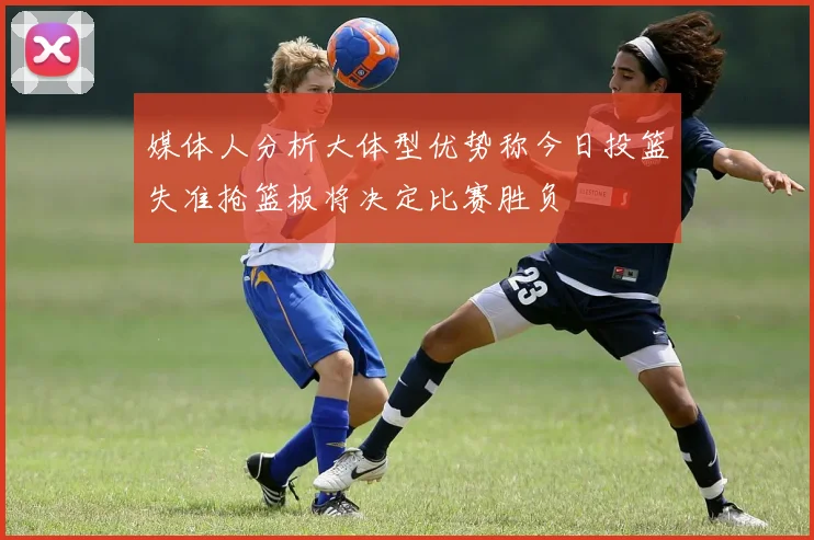 媒体人分析大体型优势称今日投篮失准抢篮板将决定比赛胜负