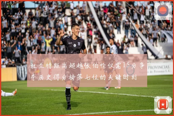 杜兰特距离超越张伯伦仅需15分争夺历史得分榜第七位的关键时刻