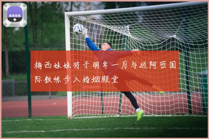 梅西妹妹将于明年一月与迈阿密国际教练步入婚姻殿堂