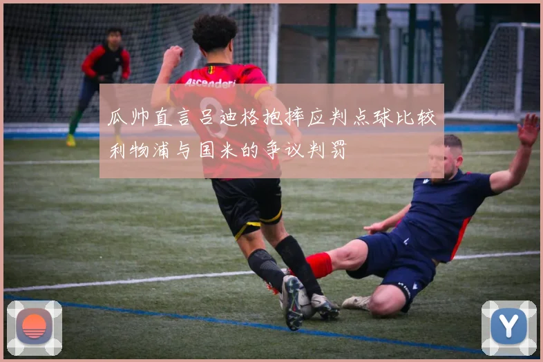 瓜帅直言吕迪格抱摔应判点球比较利物浦与国米的争议判罚