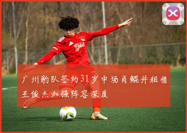 广州豹队签约31岁中场肖鲲并租借王俊杰加强阵容深度