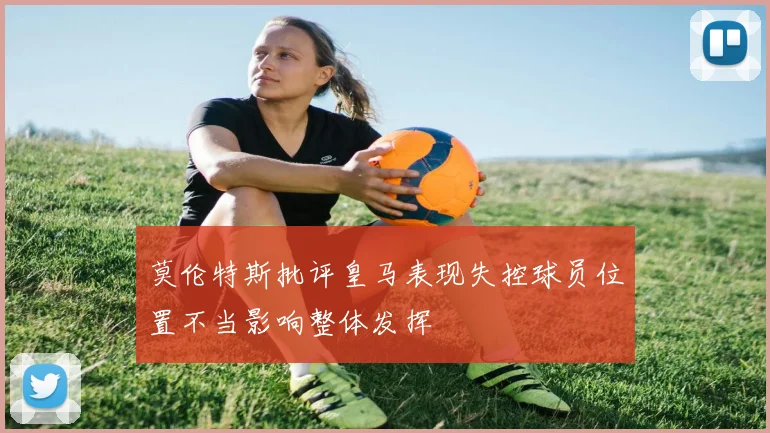 莫伦特斯批评皇马表现失控球员位置不当影响整体发挥