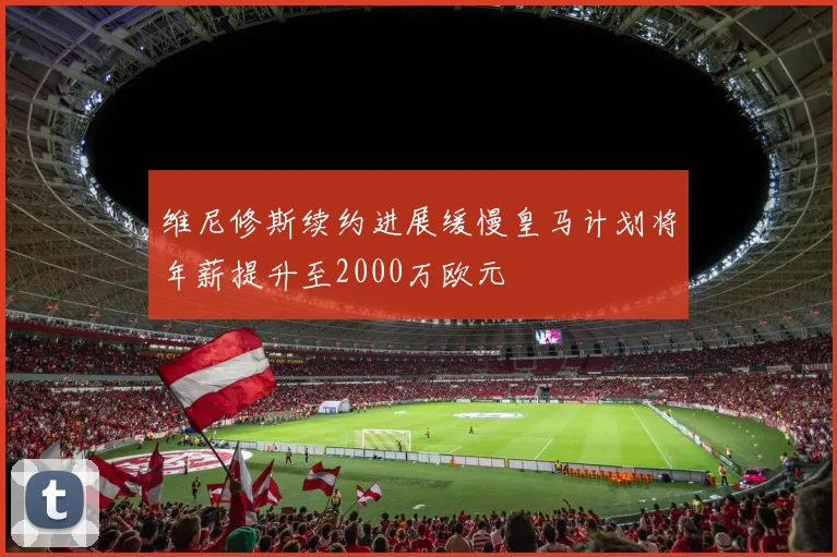 维尼修斯续约进展缓慢皇马计划将年薪提升至2000万欧元