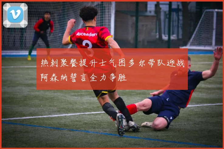 热刺聚餐提升士气图多尔带队迎战阿森纳誓言全力争胜